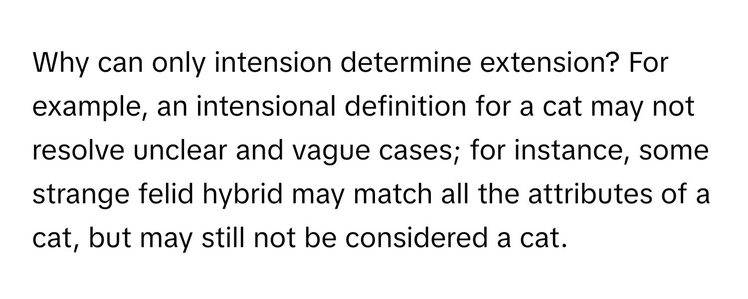 Why can only intension determine extension? For example, an intensional definition for a cat may not resolve unclear and vague cases; for instance, some strange felid hybrid may match all the attributes of a cat, but may still not be considered a cat.