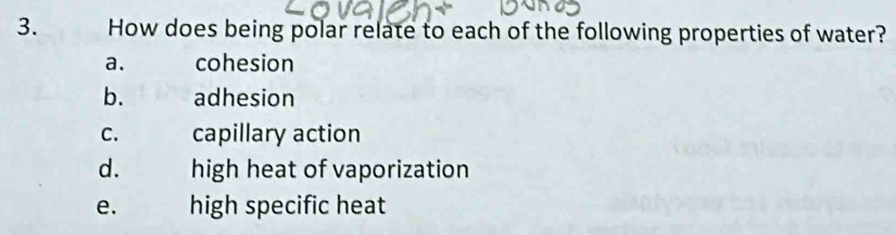 How does being polar relate to each of the following properties of water?
a. cohesion
b. adhesion
C. capillary action
d. high heat of vaporization
e. high specific heat