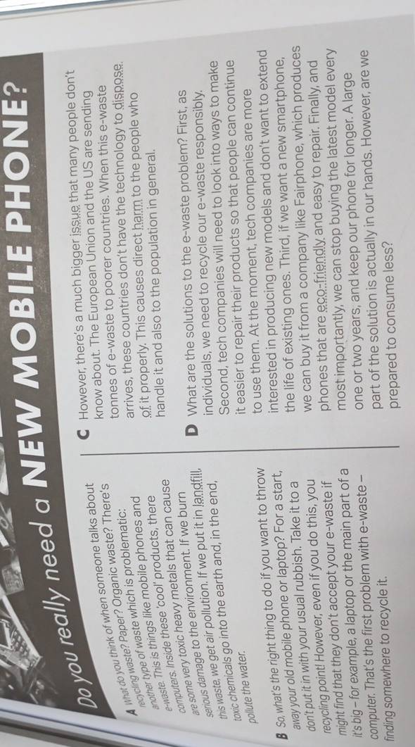 Do you really need a NEW MOBILE PHONE?
C However, there’s a much bigger issue that many people don’t
know about. The European Union and the US are sending
tonnes of e-waste to poorer countries. When this e-waste
A What do you think of when someone talks about
recycling waste? Paper? Organic waste? There's
arrives, these countries don't have the technology to dispose.
another type of waste which is problematic:
of it properly. This causes direct harm to the people who
e-waste. This is things like mobile phones and
handle it and also to the population in general.
computers. Inside these 'cool' products, there
are some very toxic heavy metals that can cause
serious damage to the environment. If we burn
this waste, we get air pollution. If we put it in landfill, D What are the solutions to the e-waste problem? First, as
Second, tech companies will need to look into ways to make
pollute the water. toxic chemicals go into the earth and, in the end, individuals, we need to recycle our e-waste responsibly.
it easier to repair their products so that people can continue
€ So, what's the right thing to do if you want to throw to use them. At the moment, tech companies are more
away your old mobile phone or laptop? For a start, interested in producing new models and don't want to extend
don't put it in with your usual rubbish. Take it to a the life of existing ones. Third, if we want a new smartphone,
recycling point! However, even if you do this, you we can buy it from a company like Fairphone, which produces
might find that they don’t accept your e-waste if phones that are eco-friendly and easy to repair. Finally, and
it's big - for example, a laptop or the main part of a most importantly, we can stop buying the latest model every
computer. That's the first problem with e-waste - one or two years, and keep our phone for longer. A large
finding somewhere to recycle it. part of the solution is actually in our hands. However, are we
prepared to consume less?