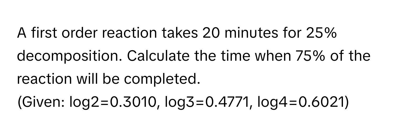 A first order reaction takes 20 minutes for 25% decomposition. Calculate the time when 75% of the reaction will be completed.

(Given: log2=0.3010, log3=0.4771, log4=0.6021)