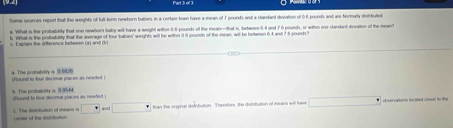 (9.2) Part 3 of 3
Some sources report that the weights of full-term newborn babies in a certain town have a mean of 7 pounds and a standard deviation of 0.6 pounds and are Normally distributed
a. What is the probability that one newborn baby will have a weight within 0.6 pounds of the mean—that is, between 6.4 and 7.6 pounds, or within one standard deviation of the mean?
b. What is the probability that the average of four babies' weights will be within 0.6 pounds of the mean; will be between 6.4 and 7.6 pounds?
c. Explain the difference between (a) and (b)
a The probability is 0 6826
(Round to four decimal places as needed.)
b. The probability is 0 9544
(Round to four decimal places as needed )
c. The distribution of means is and than the original distribution. Therefore, the distribution of means will have observations located closer to the
center of the distribution