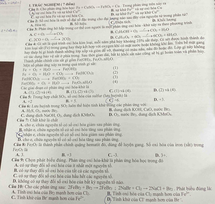 TRÁC NGHIỆM ( 7 điểm)
. Trong phản ứng trên xảy ra
Câu 1: Cho phản ứng hóa học: Fe+CuSO_4to FeSO_4+Cu B. sự khử Fe^(2+) và sự oxi hóa Cu
A sự oxi hóa Fe và sự khử Cu^(2+).
C. sự oxi hóa Fe và sự oxi hóa Cu. D. sự khử Fe^(2+) và sự khử
Câu 2: Số oxi hóa là một số đại số đặc trưng cho đại lượng nào sau đây của nguyên tử trong phân tử? Cu^(2+).
A. Hóa trj. B. Số hiệu. Cự Điện tích. D. Khối lượng
Câu 3: Phản ứng hô hấp trong cơ thể con người là một phản ứng oxi hóa -khử xảy ra theo phương trình
A. C+O_2to CO_2
B. C_2H_5OH+O_2to CO_2+H_2O
C. 2CO+O_2to 2CO_2 D.
Câu 4: Gi sét là quá trình oxi hóa kim loại, mỗi năm phá hủy khoảng 25% sắt thép. Gi sét được hình thành do C_6H_12O_6+6O_2xrightarrow i6CO_2+6H_2O.
kim loại sắt (Fe) trong gang hay thép kết hợp với oxygen khi có mặt nước hoặc không khí ẩm. Trên bể mặt gang
hay thép bị gi hình thành những lớp xốp và giòn dễ vỡ, thường có màu nâu, nâu đỏ hoặc đỏ. Lớp gi này không
có tác dụng bảo vệ sắt ở phía trong. Sau thời gian dài, bắt kì khối sắt nào cũng sẽ bị gỉ hoàn toàn và phân hủy.
Thành phần chính của sắt gì gồm Fe(OH)_2,Fe_2O_3.nH_2O.
Một số phản ứng xảy ra trong quá trình gỉ sắt:
Fe+O_2+H_2O to Fe(OH)_2
(1)
Fe+O_2+H_2O+CO_2to Fe(HCO_3)_2 (2)
Fe(HCO_3)_2 to Fe(OH)_2+CO_2 (3)
Fe(OH)_2+O_2+H_2Oto Fe_2O_3.nH_2O (4)
Các giai đoạn có phản ứng oxi hóa-khử là
A. (1), (2) và (4). B. (1). (2 ) và (3) C. (1) và (4). D. (2) và (4).
Câu 5: Trong hợp chất SO_3 , số oxi hóa của sulfur (lưu huỳnh) là
A. +2 C) +6. D. +3.
B. +5
Câu 6: Lưu huỳnh trong SO_2 luôn thể hiện tính khử trong các phản ứng với:
A. H_2S,O_2 , nước Br₂. B. dung dịch KOH, CaO, nước Br₂.
C. dung dịch NaOH. O_2 , dung dịch KMnO₄. D. O_2 2, nước Br₂, dung dịch KMnO4.
Câu 7: Chất khử là chất
A. cho e, chứa nguyên tố có số oxi hóa giảm sau phản ứng.
B, nhận e, chứa nguyên tố có số oxi hóa tăng sau phản ứng.
Cunhận e, chứa nguyên tố có số oxi hóa giảm sau phản ứng.
D. cho e, chứa nguyên tổ có số oxi hóa tăng sau phản ứng.
Câu 8: Fe_2O_3 là thành phần chính quặng hematit đỏ, dùng để luyện gang. Số oxi hóa của iron (sắt) trong
Fe_2O_3 là
A. 3. B. +3 C. -3. D. 3+.
Câu 9: Chọn phát biểu đúng. Phản ứng oxi hóa-khử là phản ứng hóa học trong đó
A. có sự thay đổi số oxi hóa của ít nhất một nguyên tố.
B. có sự thay đổi số oxi hóa của tất cả các nguyên tố.
C. có sự thay đổi số oxi hóa của hầu hết các nguyên tố.
D. không có sự thay đổi số oxi hóa của bất kỳ nguyên tố nào.
Câu 10: Cho các phản ứng sau: 2FeBr_2+Br_2to 2FeBr_3;2NaBr+Cl_2to 2NaCl+Br_2. Phát biểu đúng là:
A. Tính oxi hóa của Br_2 mạnh hơn của Cl_2. B. Tính oxi hóa của Cl_2 mạnh hơn của Fe^(3+).
C. Tính khử của Brù mạnh hơn của Fe^(2+). D. Tính khử của Cl* mạnh hơn của Br .