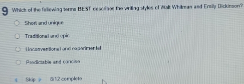 a Which of the following terms BEST describes the writing styles of Walt Whitman and Emily Dickinson?
Short and unique
Traditional and epic
Unconventional and experimental
Predictable and concise
Skip 8/12 complete