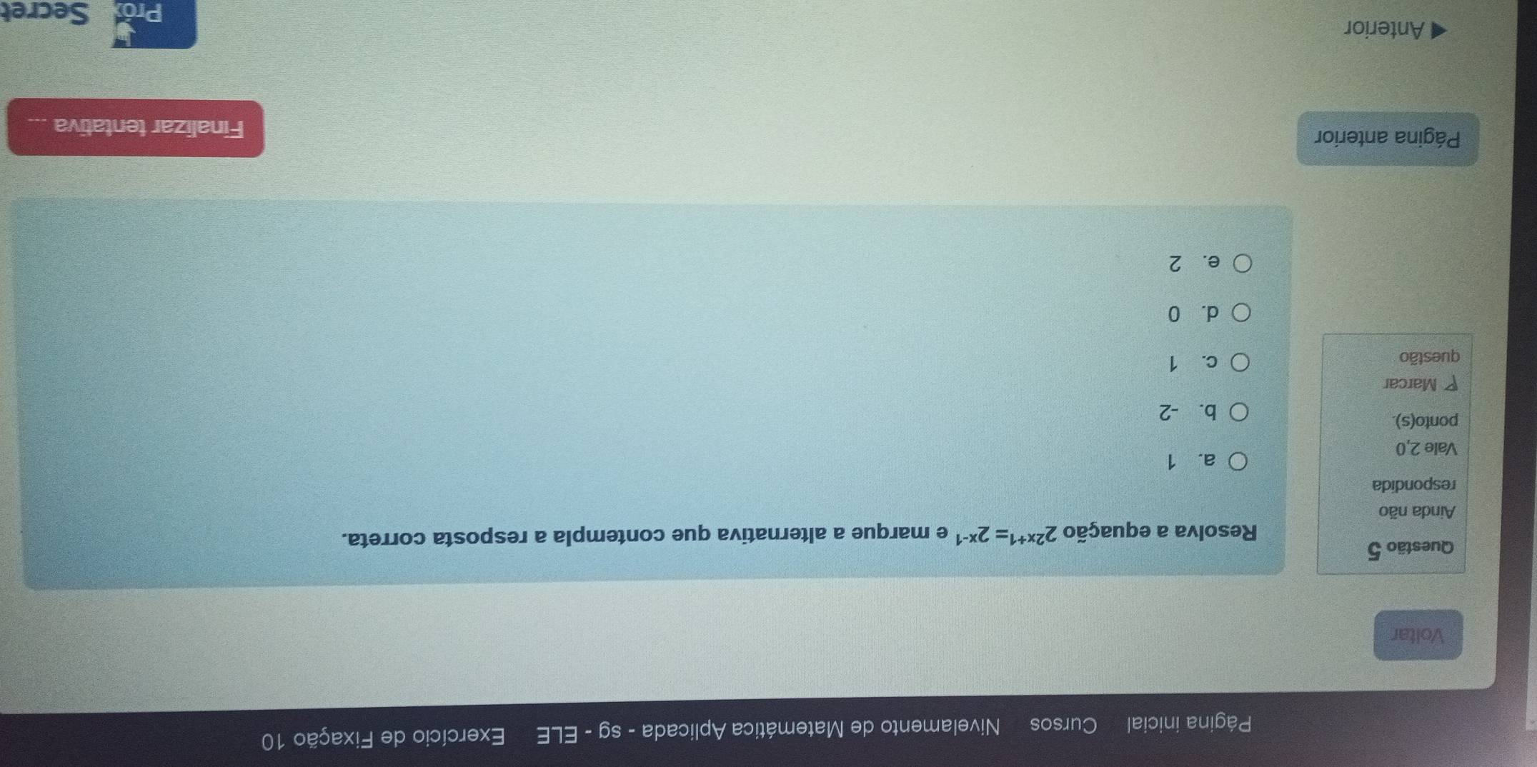 Página inicial Cursos Nivelamento de Matemática Aplicada - sg - ELE Exercício de Fixação 10
Voltar
Questão 5
Resolva a equação 2^(2x+1)=2^(x-1) e marque a alternativa que contempla a resposta correta.
Ainda não
respondida
a. 1
Vale 2, 0
ponto(s).
b. -2
Marcar
questão c. 1
d. 0
e. 2
Página anterior
Finalizar tentativa ...
Anterior Secret
Pro