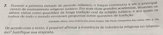 Durante a primeira metade do período islâmico, o Iraque continuou a ser o principal 
centro de ensinamento religioso judaico. Em suas duas grandes academias, atuavam os 
sábios vistos como guardiães da longa tradição oral da religião judaica, e aos quais os 
judeus de todo o mundo enviavam perguntas sobre questões de tradição. 
HOURANI, Albert. Uma história dos povos órobes. São Paulo: Companhia das Letras, 1995. p. 196. 
De acordo com o texto, é possível afirmar a existência de tolerância religiosa no islamis- 
mo? Justifique sua resposta.