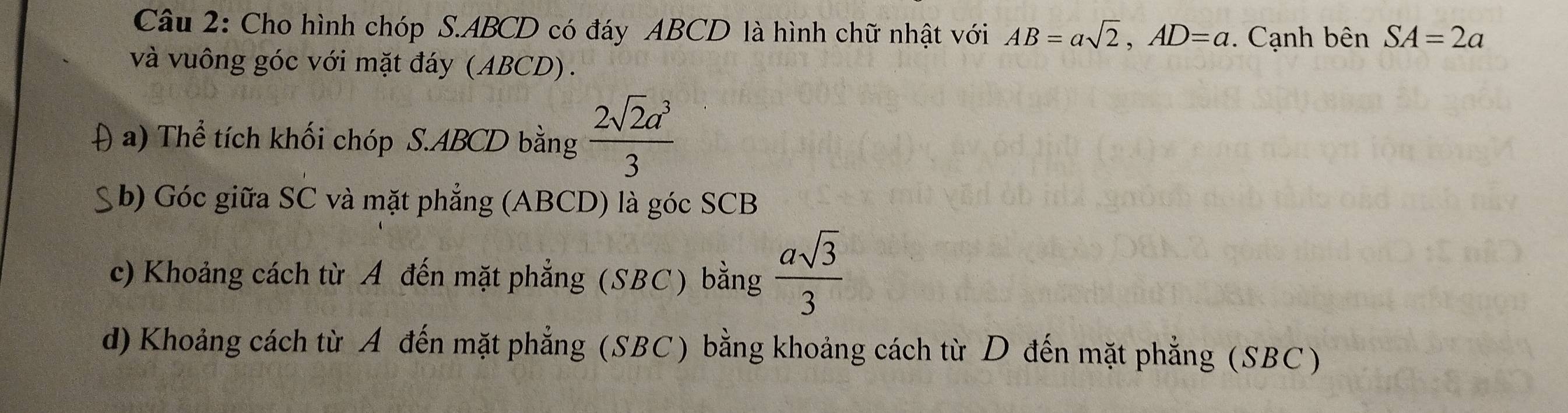 Cho hình chóp S. ABCD có đáy ABCD là hình chữ nhật với AB=asqrt(2), AD=a. Cạnh bên SA=2a
và vuông góc với mặt đáy (ABCD). 
A a) Thể tích khối chóp S. ABCD bằng  2sqrt(2)a^3/3 
* b) Góc giữa SC và mặt phẳng (ABCD) là góc SCB
c) Khoảng cách từ A đến mặt phẳng (SBC) bằng  asqrt(3)/3 
d) Khoảng cách từ A đến mặt phẳng (SBC) bằng khoảng cách từ D đến mặt phẳng (SBC)