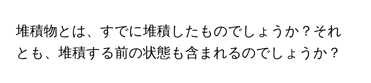 堆積物とは、すでに堆積したものでしょうか？それとも、堆積する前の状態も含まれるのでしょうか？