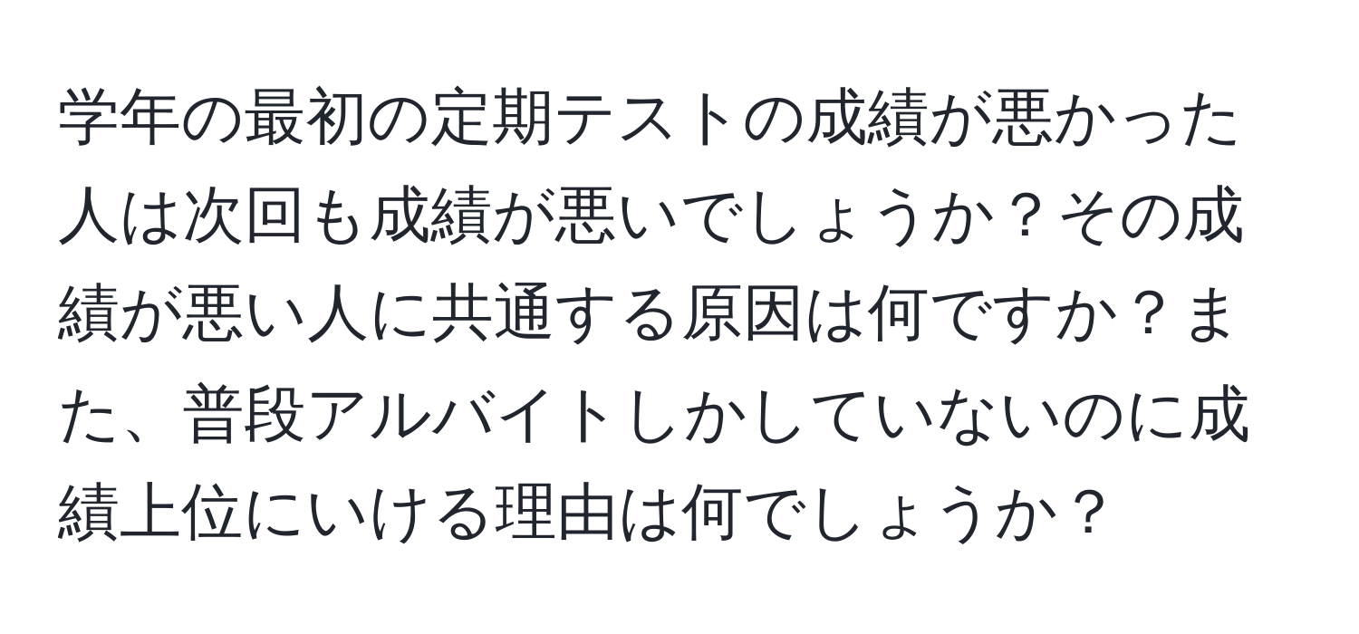 学年の最初の定期テストの成績が悪かった人は次回も成績が悪いでしょうか？その成績が悪い人に共通する原因は何ですか？また、普段アルバイトしかしていないのに成績上位にいける理由は何でしょうか？