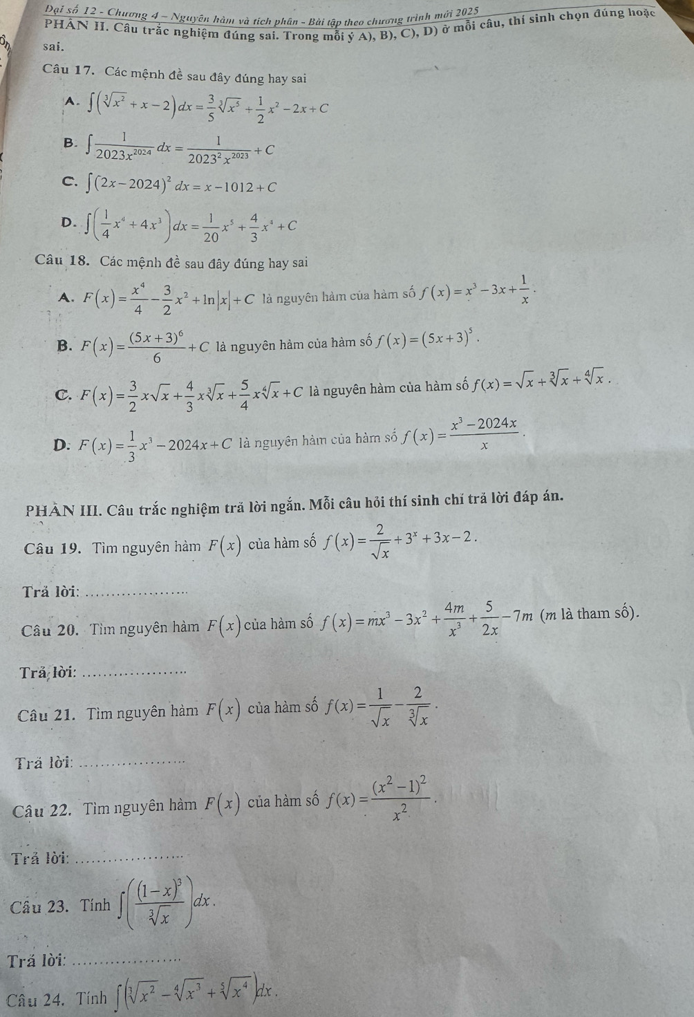 Đại số 12 - Chương 4 ~ Nguyên hàm và tích phân - Bài tập theo chương trình mới 2025
PHÁN II. Câu trắc nghiệm đúng sai. Trong mỗi ý A), B) ,C),D)
ở mỗi câu, thí sinh chọn đúng hoặc
sai.
Câu 17. Các mệnh đề sau đây đúng hay sai
A. ∈t (sqrt[3](x^2)+x-2)dx= 3/5 sqrt[3](x^5)+ 1/2 x^2-2x+C
B. ∈t  1/2023x^(2024) dx= 1/2023^2x^(2023) +C
C. ∈t (2x-2024)^2dx=x-1012+C
D. ∈t ( 1/4 x^4+4x^3)dx= 1/20 x^5+ 4/3 x^4+C
Câu 18. Các mệnh đề sau đây đúng hay sai
A. F(x)= x^4/4 - 3/2 x^2+ln |x|+C là nguyên hàm của hàm số f(x)=x^3-3x+ 1/x .
B. F(x)=frac (5x+3)^66+C là nguyên hàm của hàm số f(x)=(5x+3)^5.
C. F(x)= 3/2 xsqrt(x)+ 4/3 xsqrt[3](x)+ 5/4 xsqrt[4](x)+C là nguyên hàm của hàm số f(x)=sqrt(x)+sqrt[3](x)+sqrt[4](x).
D. F(x)= 1/3 x^3-2024x+C là nguyên hàm của hàm số f(x)= (x^3-2024x)/x .
PHẢN III. Câu trắc nghiệm tră lời ngắn. Mỗi câu hỏi thí sinh chí trã lời đáp án.
Câu 19. Tìm nguyên hàm F(x) của hàm số f(x)= 2/sqrt(x) +3^x+3x-2.
Trả lời:_
Câu 20. Tìm nguyên hàm F(x) của hàm số f(x)=mx^3-3x^2+ 4m/x^3 + 5/2x -7m (m là tham số).
Trả lời:_
Câu 21. Tìm nguyên hàm F(x) của hàm số f(x)= 1/sqrt(x) - 2/sqrt[3](x) .
Trä lời:_
Câu 22. Tìm nguyên hàm F(x) của hàm số f(x)=frac (x^2-1)^2x^2.
Trả lời:_
Cầu 23. Tính ∈t (frac (1-x)^3sqrt[3](x))dx.
Tră lời:_
Câu 24. Tính ∈t (sqrt[3](x^2)-sqrt[4](x^3)+sqrt[5](x^4))dx.