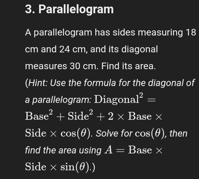 Parallelogram 
A parallelogram has sides measuring 18
cm and 24 cm, and its diagonal 
measures 30 cm. Find its area. 
(Hint: Use the formula for the diagonal of 
a parallelogram: Diagona 1^2=
Base^2+Side^2+2* B ase x
Side * cos (θ ). Solve for cos (θ ) , then 
find the area using A=B ase x
Side × sin (θ ).