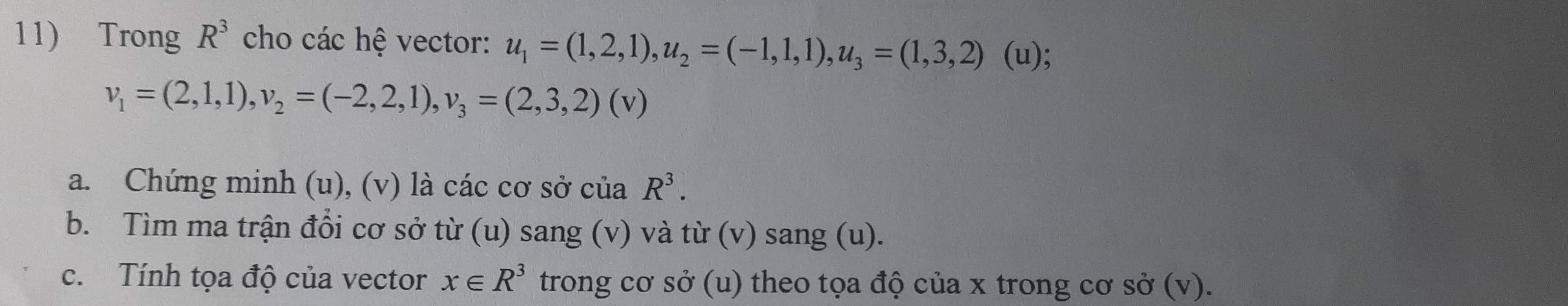 Trong R^3 cho các hệ vector: u_1=(1,2,1), u_2=(-1,1,1), u_3=(1,3,2) (u);
v_1=(2,1,1), v_2=(-2,2,1), v_3=(2,3,2)(v)
a. Chứng minh (u), (v) là các cơ sở của R^3. 
b. Tìm ma trận đổi cơ sở từ (u) sang (v) và từ (v) sang (u). 
c. Tính tọa độ của vector x∈ R^3 trong cơ sở (u) theo tọa độ của x trong cơ sở (v).