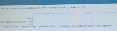 Write the equation of a line perpendicular to 6x-5y=-2 that passes through the point (-6,3)
The equation of the line is y=- 5/6 x
(Simplity your answer. Type your answer in slope-intercept form. Use integers or fractions for any numbers in the expression.)