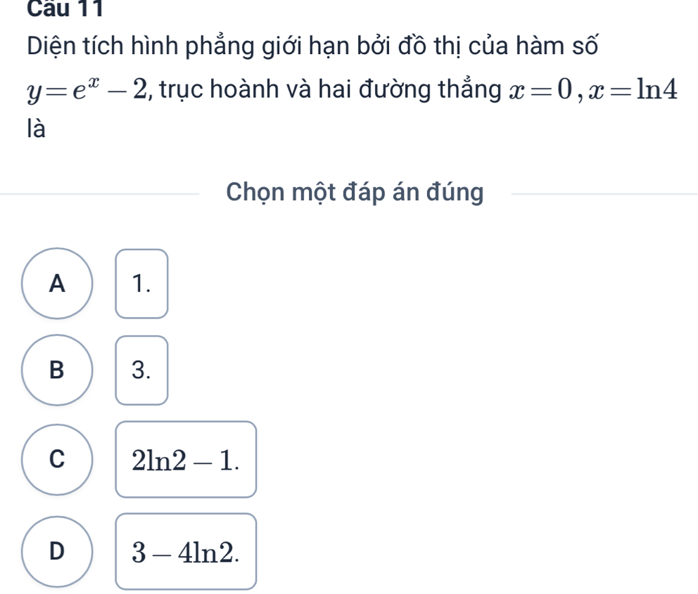 Diện tích hình phẳng giới hạn bởi đồ thị của hàm số
y=e^x-2 , trục hoành và hai đường thắng x=0, x=ln 4
là
Chọn một đáp án đúng
A 1.
B 3.
C 2ln 2-1.
D 3-4ln 2.