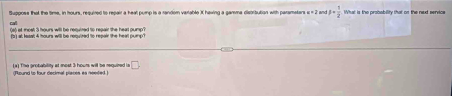 Suppose that the time, in hours, required to repair a heat pump is a random variable X having a gamma distribution with parameters alpha =2 and beta = 1/2  What is the probability that on the next service 
call 
(a) at most 3 hours will be required to repair the heat pump? 
(b) at least 4 hours will be required to repair the heat pump? 
(a) The probability at most 3 hours will be required is □. 
(Round to four decimal places as needed.)