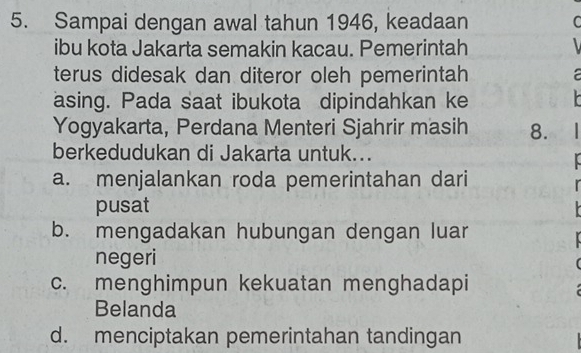 Sampai dengan awal tahun 1946, keadaan C
ibu kota Jakarta semakin kacau. Pemerintah
terus didesak dan diteror oleh pemerintah

asing. Pada saat ibukota dipindahkan ke 
Yogyakarta, Perdana Menteri Sjahrir masih 8. 
berkedudukan di Jakarta untuk...
a. menjalankan roda pemerintahan dari
pusat
b. mengadakan hubungan dengan luar
negeri
(
c. menghimpun kekuatan menghadapi
Belanda
d. menciptakan pemerintahan tandingan