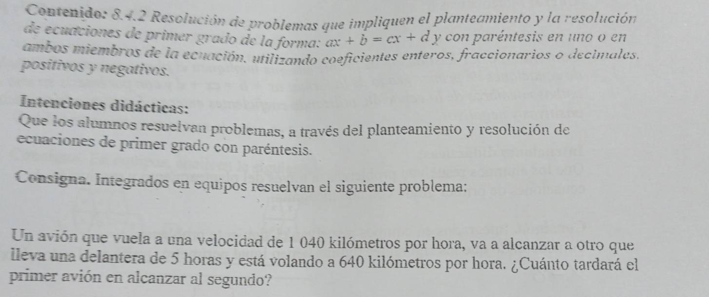 Contenido: 8.4.2 Resolución de problemas que impliquen el planteamiento y la resolución 
de ecuaciones de primer grado de la forma: ax+b=cx+d y con paréntesis en uno o en 
ambos miembros de la ecuación, utilizando coeficientes enteros, fraccionarios o decimales. 
positivos y negativos. 
Intenciones didácticas: 
Que los alumnos resuelvan problemas, a través del planteamiento y resolución de 
ecuaciones de primer grado con paréntesis. 
Consigna. Integrados en equipos resuelvan el siguiente problema: 
Un avión que vuela a una velocidad de 1 040 kilómetros por hora, va a alcanzar a otro que 
lleva una delantera de 5 horas y está volando a 640 kilómetros por hora. ¿Cuánto tardará el 
primer avión en alcanzar al segundo?