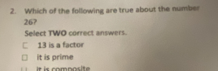 Which of the following are true about the number
26?
Select TWO correct answers.
□ 13 is a factor
it is prime
it is composite