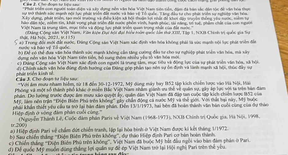 Cho đoạn tư liệu sau:
*Phát triển con người toàn diện và xây dựng nền văn hóa Việt Nam tiên tiền, đậm đã bản sắc dân tộc để văn hóa thực
sự trở thành sức mạnh nội lực phát triển đất nước và bảo vệ Tổ quốc. Tăng đầu tư cho phát triển sự nghiệp văn hóa.
Xây dựng, phát triển, tạo môi trường và điều kiện xã hội thuận lợi nhất để khơi dậy truyền thống yêu nước, niềm tự
hào dân tộc, niểm tin, khát vọng phát triển đất nước phồn vinh, hạnh phúc, tài năng, trì tuệ, phẩm chất của con người
Việt Nam là trung tâm, mục tiêu và động lực phát triển quan trọng nhất của đất nước.''
(Đảng Cộng sản Việt Nam, Văn kiện Đại hội đại biểu toàn quốc lần thứ XIII, Tập 1, NXB Chính trị quốc gia Sự
thật, Hà Nội, 2021, tr.115)
a) Trong đổi mới đất nước, Đảng Cộng sản Việt Nam xác định văn hóa không phải là sức mạnh nội lực phát triển đắt
nước và bảo vệ Tổ quốc.
b) Để có thể đưa văn hóa thành sức mạnh không cần tăng cường đầu tư cho sự nghiệp phát triển văn hóa, mả xây
dựng nền văn hóa Việt Nam tiên tiến, bổ sung thêm nhiều yếu tổ văn hóa mới.
c) Đảng Cộng sản Việt Nam xác định con người là trung tầm, mục tiêu và động lực của sự phát triển văn hóa, xã hội.
d) Chính sách vận hóa đúng định hướng của Đảng góp phần tạo nên sự ồn định và lành mạnh xã hội, thúc đầy sự
phát triển kinh tế.
Câu 3. Cho đoạn tư liệu sau:
*Với âm mưu nham hiểm, từ 18 đến 30-12-1972, Mỹ dùng máy bay B52 tập kích chiến lược vào Hà Nội, Hải
Phòng và một số thành phố khác ở miền Bắc Việt Nam nhằm giành ưu thế về quân sự, gây áp lực với ta trên bản đâm
phán. Do lường trước được âm mưu xảo quyệt ẩy, quân dân Việt Nam đã đập tan cuộc tập kích chiến lược B52 của
Mỹ, làm nên trận “Điện Biên Phủ trên không” gây chấn động cả nước Mỹ và thể giới. Với thất bại này, Mỹ buộc
phải khẩn thiết yêu cầu ta trở lại bản đảm phán. Đến 13/1/1973, hai bên đã hoàn thành văn bản cuối cùng của dự thảo
Hiệp định ở vòng đâm phán cuối cùng.'
(Nguyễn Thành Lê, Cuộc đảm phần Paris về Việt Nam (1968-1973), NXB Chính trị Quốc gia, Hà Nội, 1998.
tr.200)
a) Hiệp định Pari về chẩm dứt chiến tranh, lập lại hòa bình ở Việt Nam được kí kết tháng 1/1972.
b) Sau chiến thắng “Điện Biên Phủ trên không”, dự thảo Hiệp định Pari cơ bản hoàn thành.
c) Chiến thắng “Điện Biên Phủ trên không”, Việt Nam đã buộc Mỹ bắt đầu ngồi vào bàn đàm phán ở Pari.
d) Đế quốc Mỹ muốn dùng thắng lợi quân sự để ép Việt Nam trở lại Hội nghị Pari trên thế yếu.