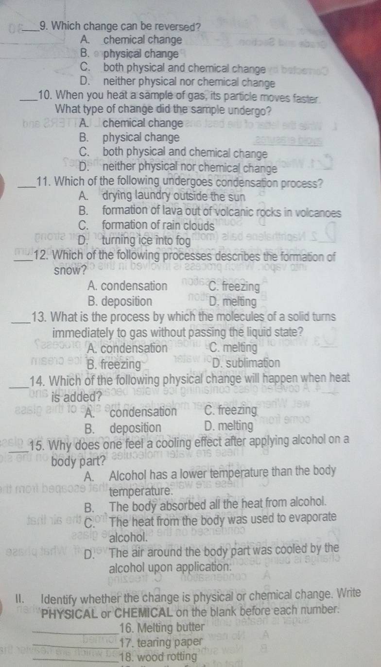 Which change can be reversed?
A. chemical change
B. physical change
C. both physical and chemical change
D. neither physical nor chemical change
_10. When you heat a sample of gas, its particle moves faster.
What type of change did the sample undergo?
A. chemical change
B. physical change
C. both physical and chemical change
D. neither physical nor chemical change
_11. Which of the following undergoes condensation process?
A. drying laundry outside the sun
B. formation of lava out of volcanic rocks in volcances
C. formation of rain clouds
D. turning ice into fog
_12. Which of the following processes describes the formation of
snow?
A. condensation C. freezing
B. deposition D. melting
_13. What is the process by which the molecules of a solid turns
immediately to gas without passing the liquid state?
A. condensation C. melting
B. freezing D. sublimation
_14. Which of the following physical change will happen when heat
is added?
A. condensation C. freezing
B. deposition D. melting
_15. Why does one feel a cooling effect after applying alcohol on a
body part?
A. Alcohol has a lower temperature than the body
temperature.
B. The body absorbed all the heat from alcohol.
C. The heat from the body was used to evaporate
alcohol.
D. The air around the body part was cooled by the
alcohol upon application.
II. Identify whether the change is physical or chemical change. Write
PHYSICAL or CHEMICAL on the blank before each number.
_16. Melting butter
_17. tearing paper
_18. wood rotting