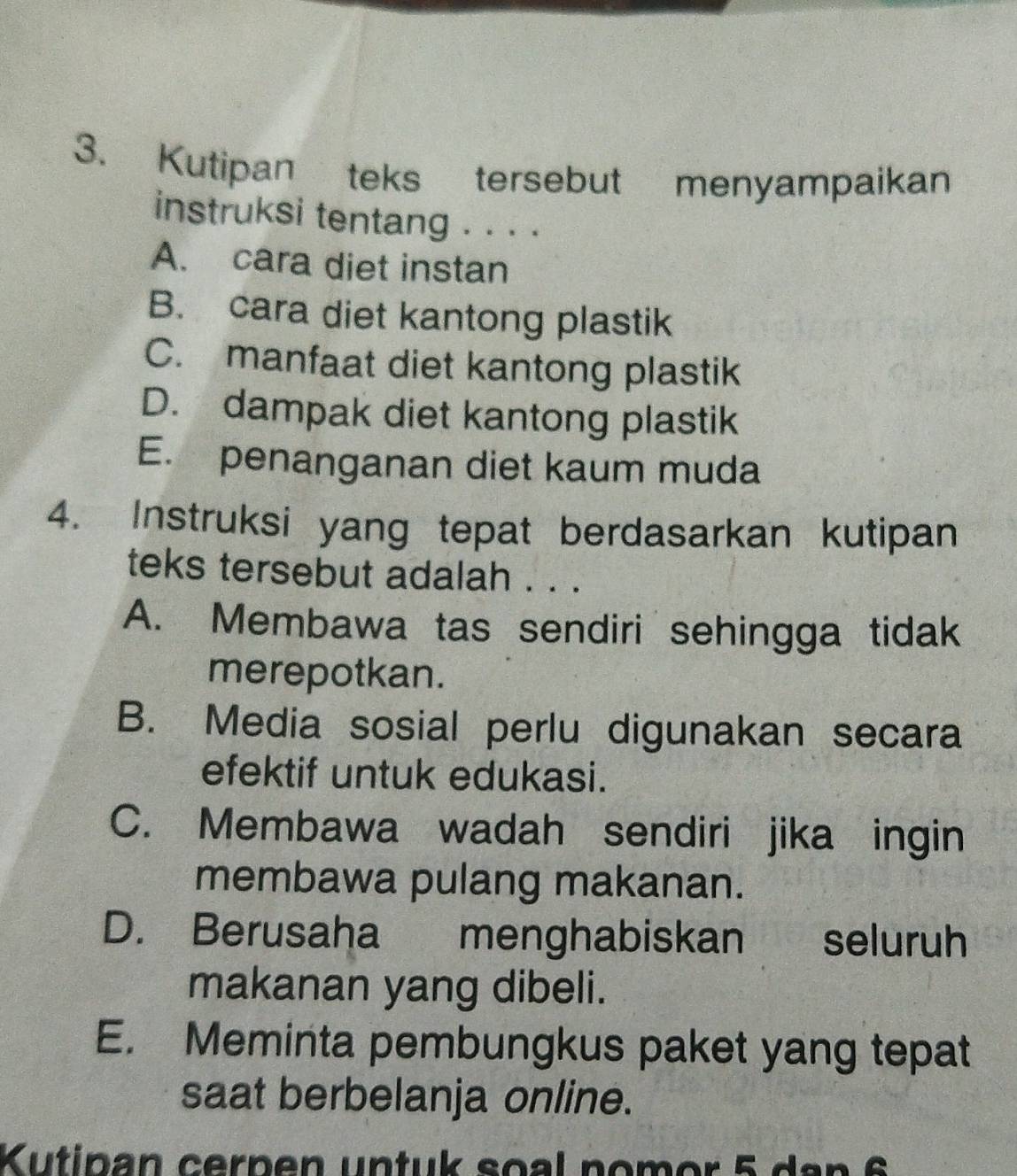 Kutipan teks tersebut menyampaikan
instruksi tentang . . . .
A. cara diet instan
B. cara diet kantong plastik
C. manfaat diet kantong plastik
D. dampak diet kantong plastik
E. penanganan diet kaum muda
4. Instruksi yang tepat berdasarkan kutipan
teks tersebut adalah . . .
A. Membawa tas sendiri sehingga tidak
merepotkan.
B. Media sosial perlu digunakan secara
efektif untuk edukasi.
C. Membawa wadah sendiri jika ingin
membawa pulang makanan.
D. Berusaha menghabiskan seluruh
makanan yang dibeli.
E. Meminta pembungkus paket yang tepat
saat berbelanja online.
Kutipan cerpen untuk soal nomor 5 dan 6