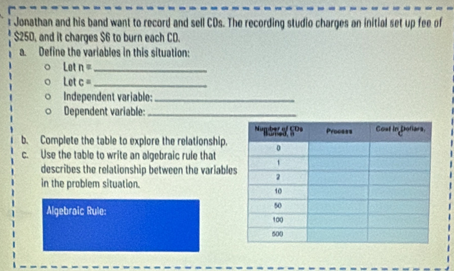 Jonathan and his band want to record and sell CDs. The recording studio charges an initial set up fee of
$250, and it charges $6 to burn each CD. 
a. Define the variables in this situation: 
o n _ 
Lot c _ 
Independent variable:_ 
Dependent variable:_ 
b. Complete the table to explore the relationship. 
c. Use the table to write an algebraic rule that 
describes the relationship between the variable 
in the problem situation. 
Algebraic Rule: