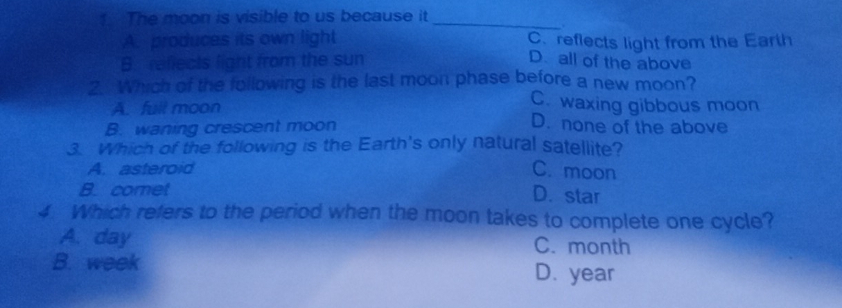 The moon is visible to us because it_
.
A. produces its own light C. reflects light from the Earth
B. reflects light from the sun D. all of the above
2. Which of the following is the last moon phase before a new moon?
C. waxing gibbous moon
A. full moon D. none of the above
B. waning crescent moon
3. Which of the following is the Earth's only natural satellite?
A. asteroid C. moon
B. comet
D. star
4 Which refers to the period when the moon takes to complete one cycle?
A. day C. month
B. week D. year