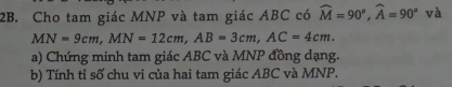 Cho tam giác MNP và tam giác ABC có widehat M=90°, widehat A=90° và
MN=9cm, MN=12cm, AB=3cm, AC=4cm. 
a) Chứng minh tam giác ABC và MNP đồng dạng. 
b) Tính tỉ số chu vi của hai tam giác ABC và MNP.