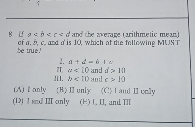 4
8. If a and the average (arithmetic mean)
of a, b, c, and d is 10, which of the following MUST
be true?
I. a+d=b+c
II. a<10</tex> and d>10
III. b<10</tex> and c>10
(A) I only (B) II only (C) I and II only
(D) I and III only (E) I, II, and III