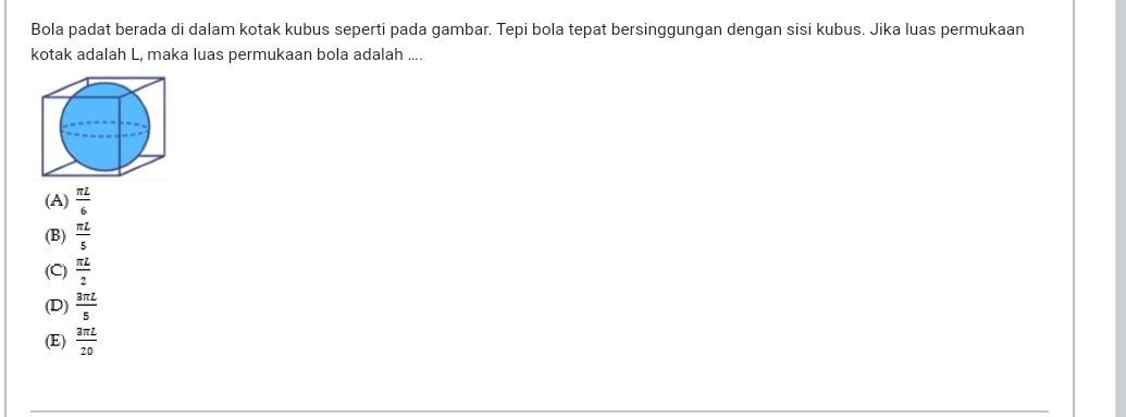 Bola padat berada di dalam kotak kubus seperti pada gambar. Tepi bola tepat bersinggungan dengan sisi kubus. Jika luas permukaan
kotak adalah L, maka luas permukaan bola adalah ....
(A)  π L/6 
(B)  π L/5 
(C)  π L/2 
(D)  3π L/5 
(E)  3π L/20 