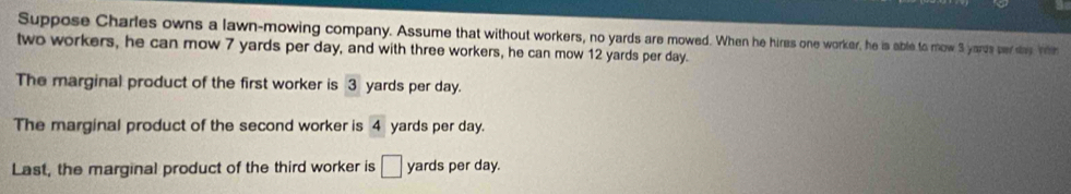 Suppose Charles owns a lawn-mowing company. Assume that without workers, no yards are mowed. When he hires one worker, he is able to mow 3 yards per she witn
two workers, he can mow 7 yards per day, and with three workers, he can mow 12 yards per day.
The marginal product of the first worker is 3 yards per day.
The marginal product of the second worker is 4 yards per day.
Last, the marginal product of the third worker is □ yards per day.