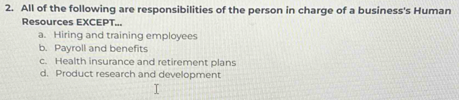 All of the following are responsibilities of the person in charge of a business's Human
Resources EXCEPT...
a. Hiring and training employees
b. Payroll and benefits
c. Health insurance and retirement plans
d. Product research and development