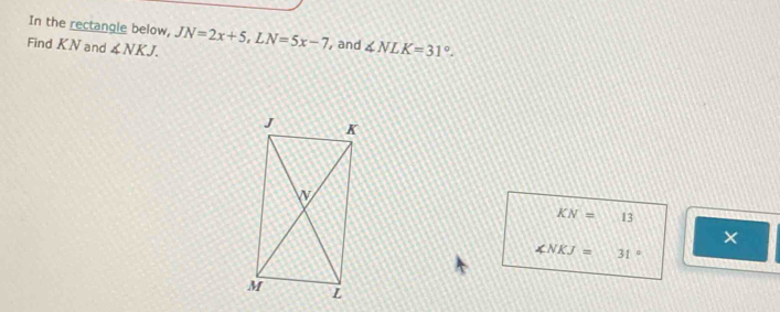 In the rectangle below, 
Find KN and ∠ NKJ. JN=2x+5, LN=5x-7 , and ∠ NLK=31°.
KN=13
×
∠ NKJ=31°