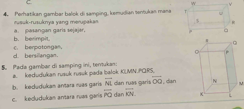 Perhatikan gambar balok di samping, kemudian tentukan mana 
rusuk-rusuknya yang merupakan 
a. pasangan garis sejajar, 
b. berimpit, 
c. berpotongan, 
d. bersilangan. 
5. Pada gambar di samping ini, tentukan: 
a. kedudukan rusuk rusuk pada balok KLMN. PQRS, 
b. kedudukan antara ruas garis overleftrightarrow NL dan ruas garis overleftrightarrow OQ , dan
M
c. kedudukan antara ruas garis overleftrightarrow PQ dan overleftrightarrow KN.