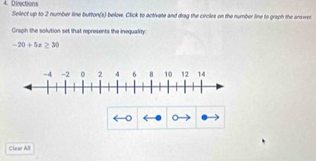 Directions 
Select up to 2 number line button(s) below. Click to activate and drag the circles on the number line to graph the answer. 
Graph the solution set that represents the inequality:
-20+5x≥ 30
。 
Clear All