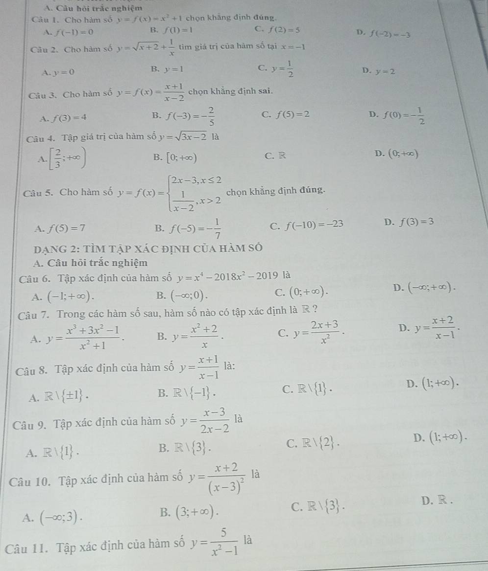 A. Câu hỏi trắc nghiệm
Câu 1. Cho hàm số y=f(x)=x^2+1 chọn khẳng định đúng.
B. f(1)=1 C. f(2)=5
A. f(-1)=0 D. f(-2)=-3
Câu 2. Cho hàm số y=sqrt(x+2)+ 1/x  tìm giá trị của hàm số tại x=-1
C. y= 1/2 
B. y=1 D.
A. y=0 y=2
Câu 3. Cho hàm số y=f(x)= (x+1)/x-2  chọn khẳng định sai.
B.
A. f(3)=4 f(-3)=- 2/5  C. f(5)=2
D. f(0)=- 1/2 
Câu 4. Tập giá trị của hàm số y=sqrt(3x-2) là
A. [ 2/3 ;+∈fty ) B. [0;+∈fty ) C. R D. (0,+∈fty )
Câu 5. Cho hàm số y=f(x)=beginarrayl 2x-3,x≤ 2  1/x-2 ,x>2endarray. chọn khẳng định đúng.
A. f(5)=7 B. f(-5)=- 1/7  C. f(-10)=-23 D. f(3)=3
ĐạNG 2: tÌM tập xáC định của hàm số
A. Câu hỏi trắc nghiệm
Câu 6. Tập xác định của hàm số y=x^4-2018x^2-2019 là
A. (-1;+∈fty ). B. (-∈fty ;0).
C. (0;+∈fty ).
D. (-∈fty ;+∈fty ).
Câu 7. Trong các hàm số sau, hàm số nào có tập xác định là R ?
A. y= (x^3+3x^2-1)/x^2+1 . B. y= (x^2+2)/x . C. y= (2x+3)/x^2 . D. y= (x+2)/x-1 .
Câu 8. Tập xác định của hàm số y= (x+1)/x-1  là:
A. Rvee  ± 1 .
C.
B. Rvee  -1 . Rvee  1 .
D. (1;+∈fty ).
Câu 9. Tập xác định của hàm số y= (x-3)/2x-2 la
B.
C.
A. Rvee  1 . R/ 3 . R/ 2 .
D. (1;+∈fty ).
Câu 10. Tập xác định của hàm số y=frac x+2(x-3)^2 là
A. (-∈fty ;3).
B. (3;+∈fty ).
C. R/ 3 .
D. R .
Câu 11. Tập xác định của hàm số y= 5/x^2-1 la