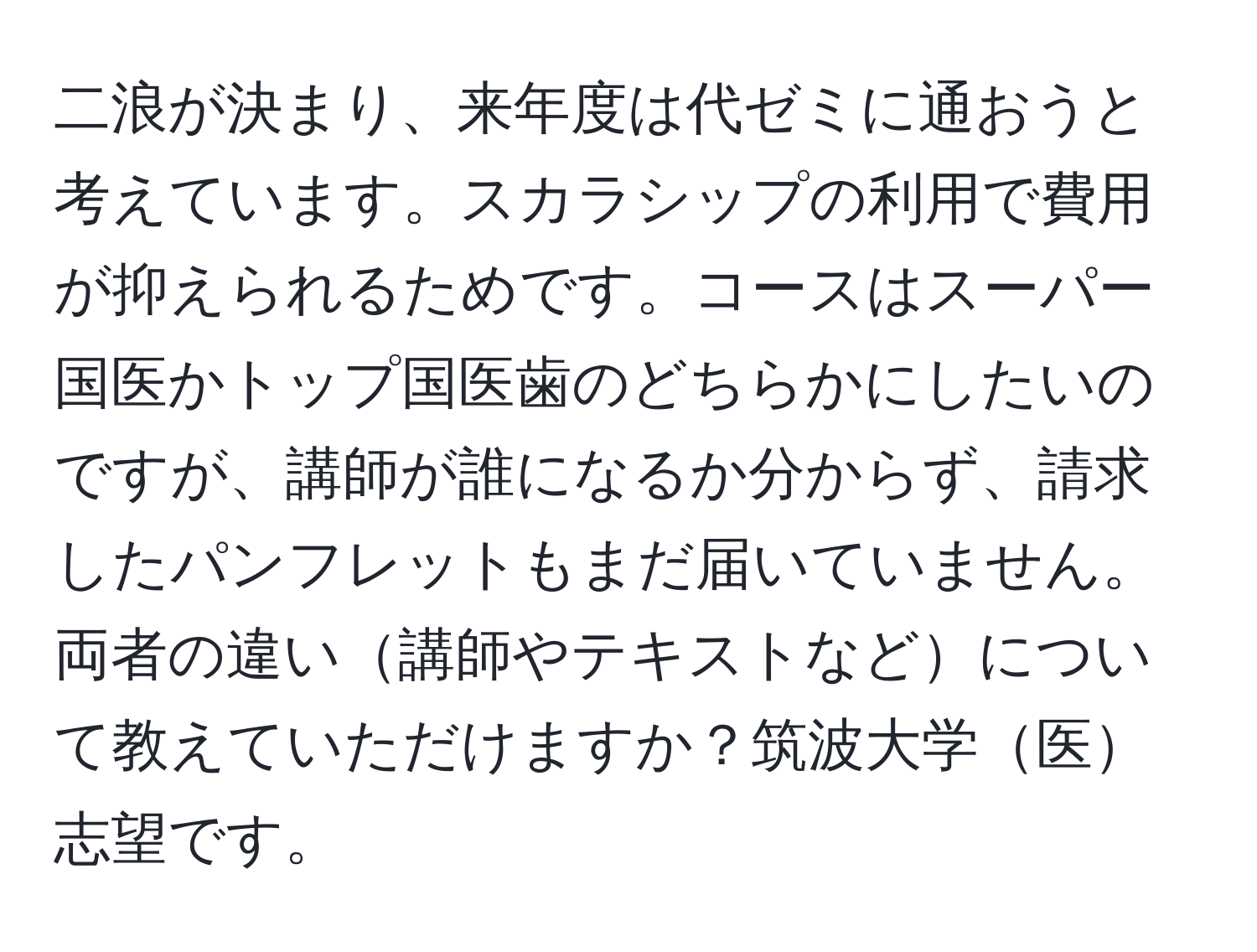 二浪が決まり、来年度は代ゼミに通おうと考えています。スカラシップの利用で費用が抑えられるためです。コースはスーパー国医かトップ国医歯のどちらかにしたいのですが、講師が誰になるか分からず、請求したパンフレットもまだ届いていません。両者の違い講師やテキストなどについて教えていただけますか？筑波大学医志望です。