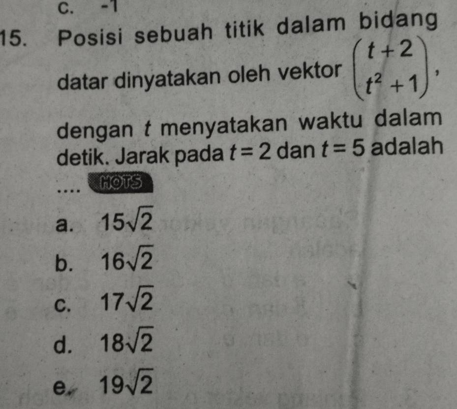 C. -1
15. Posisi sebuah titik dalam bidang
datar dinyatakan oleh vektor beginpmatrix t+2 t^2+1endpmatrix , 
dengan t menyatakan waktu dalam
detik. Jarak pada t=2 dan t=5 adalah
MOTS
a. 15sqrt(2)
b. 16sqrt(2)
C. 17sqrt(2)
d. 18sqrt(2)
e, 19sqrt(2)