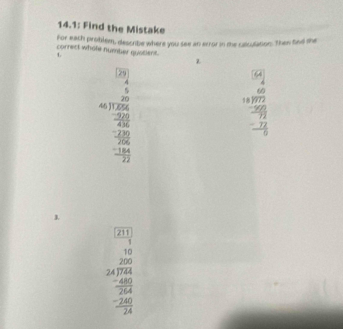 14.1: Find the Mistake
For each problem, describe where you see an error in the calculation. Then fnd she
correct whole number quatient.
L
Z
beginarrayr 199* beginarrayr 1encloselongdiv 12encloselongdiv  20 20 hline endarray  -20 _ -20 _ -20 0endarray
beginarrayr 64 64 hline 60 62 hline 6 hline -6 hline -68 hline -6 hline -beginarrayr 6 76 hline 0endarray
3.
beginarrayr □ □  5212encloselongdiv 120= 20 24encloselongdiv 2 -26endarray 2endarray 