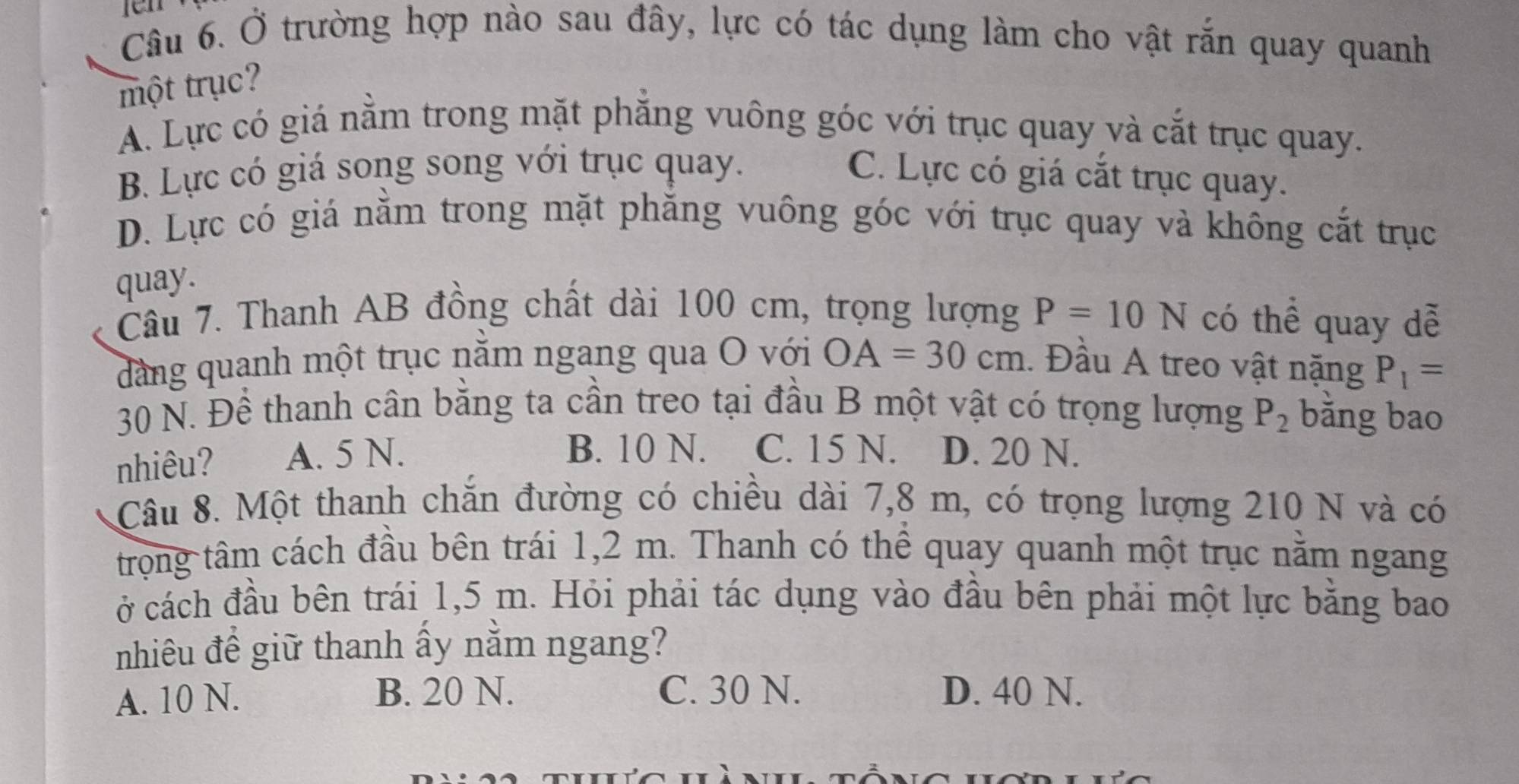 en
Câu 6. Ở trường hợp nào sau đây, lực có tác dụng làm cho vật rắn quay quanh
một trục?
A. Lực có giá nằm trong mặt phắng vuông góc với trục quay và cắt trục quay.
B. Lực có giá song song với trục quay. C. Lực có giá cắt trục quay.
D. Lực có giá nằm trong mặt phăng vuông góc với trục quay và không cắt trục
quay.
Câu 7. Thanh AB đồng chất dài 100 cm, trọng lượng P=10N có thể quay dễ
dảng quanh một trục nằm ngang qua O với OA=30cm. Đầu A treo vật nặng P_1=
30 N. Đề thanh cân bằng ta cần treo tại đầu B một vật có trọng lượng P_2 bǎng bao
B. 10 N. C. 15 N.
nhiêu? A. 5 N. D. 20 N.
Câu 8. Một thanh chăn đường có chiều dài 7,8 m, có trọng lượng 210 N và có
trong tâm cách đầu bên trái 1,2 m. Thanh có thể quay quanh một trục nằm ngang
ở cách đầu bên trái 1,5 m. Hỏi phải tác dụng vào đầu bên phải một lực bằng bao
nhiêu đề giữ thanh ấy nằm ngang?
A. 10 N. B. 20 N. C. 30 N. D. 40 N.