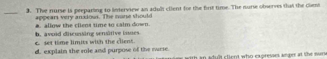 The nurse is preparing to interview an adult client for the first time. The nurse observes that the client
appears very anxious. The nurse should
a. allow the client time to calm down.
b. avoid discussing sensitive issues
set time limits with the client.
d. explain the role and purpose of the nurse.
m with an adult client who expresses anger at the nurs