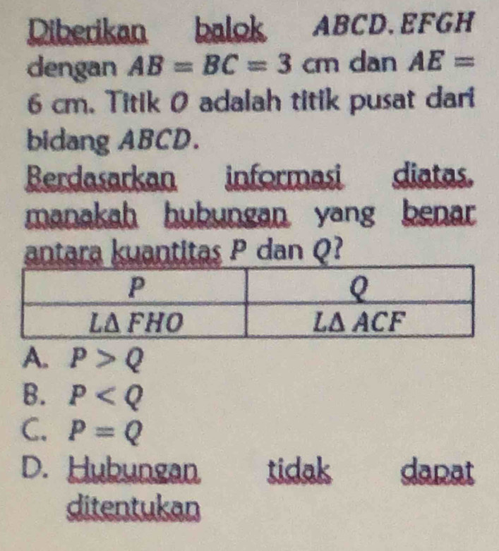 Diberikan balok ABCD.EFGH
dengan AB=BC=3cm dan AE=
6 cm. Titik 0 adalah titik pusat dari
bidang ABCD.
Berdasarkan informasi diatas.
manakah hubungan yang benar 
antara kuantitas P dan Q
A. P>Q
B. P
C. P=Q
D. Hubungan tidak dapat
ditentukan