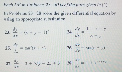 Each DE in Problems 23-30 is of the form given in (5). 
In Problems 23-28 solve the given differential equation by 
using an appropriate substitution. 
23.  dy/dx =(x+y+1)^2 24.  dy/dx = (1-x-y)/x+y 
25.  dy/dx =tan^2(x+y) 26.  dy/dx =sin (x+y)
27.  dy/dx =2+sqrt(y-2x+3) 28.  dy/dx =1+e^(y-x+5)