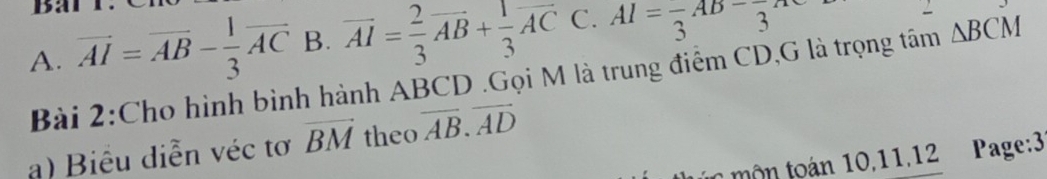 A. overline AI=overline AB- 1/3 overline AC B. vector AI= 2/3 vector AB+ 1/3 vector AC C. AI=frac 3AB-frac 3AC
Bài 2:Cho hình bình hành ABCD.Gọi M là trung điểm CD,G là trọng tâm △ BCM
a) Biểu diễn véc tơ vector BM theo overline AB.overline AD
t mộ n toán 10,11,12 Page:3