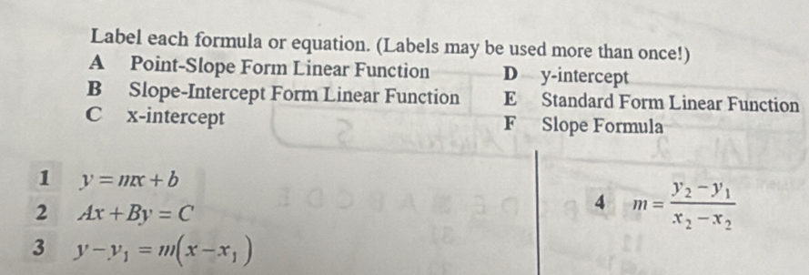 Label each formula or equation. (Labels may be used more than once!)
A Point-Slope Form Linear Function D y-intercept
B Slope-Intercept Form Linear Function E Standard Form Linear Function
C x-intercept F Slope Formula
1 y=mx+b
2 Ax+By=C
4 m=frac y_2-y_1x_2-x_2
3 y-y_1=m(x-x_1)