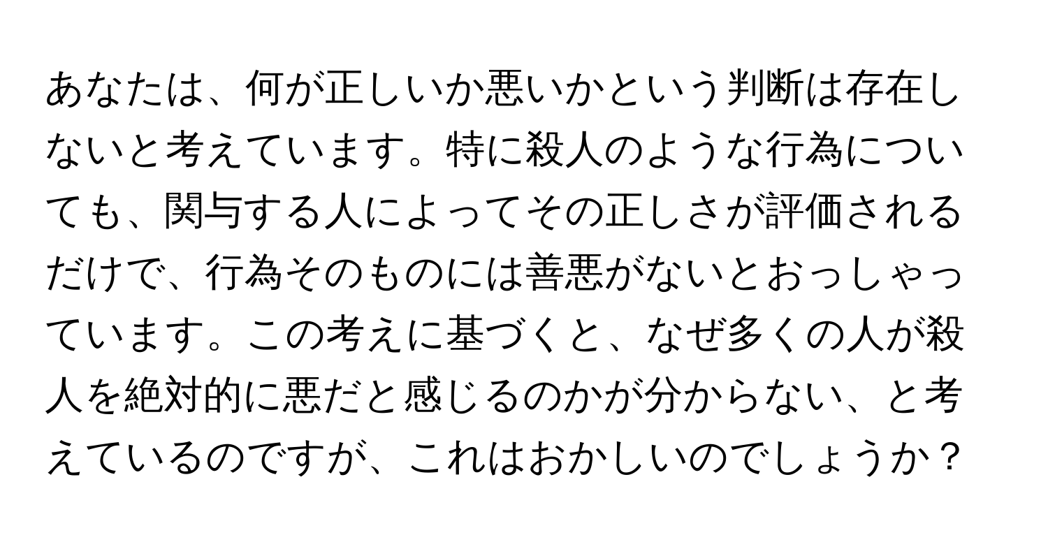 あなたは、何が正しいか悪いかという判断は存在しないと考えています。特に殺人のような行為についても、関与する人によってその正しさが評価されるだけで、行為そのものには善悪がないとおっしゃっています。この考えに基づくと、なぜ多くの人が殺人を絶対的に悪だと感じるのかが分からない、と考えているのですが、これはおかしいのでしょうか？