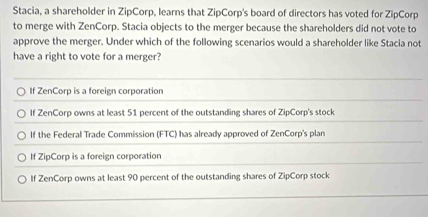 Stacia, a shareholder in ZipCorp, learns that ZipCorp's board of directors has voted for ZipCorp
to merge with ZenCorp. Stacia objects to the merger because the shareholders did not vote to
approve the merger. Under which of the following scenarios would a shareholder like Stacia not
have a right to vote for a merger?
If ZenCorp is a foreign corporation
If ZenCorp owns at least 51 percent of the outstanding shares of ZipCorp's stock
If the Federal Trade Commission (FTC) has already approved of ZenCorp's plan
If ZipCorp is a foreign corporation
If ZenCorp owns at least 90 percent of the outstanding shares of ZipCorp stock