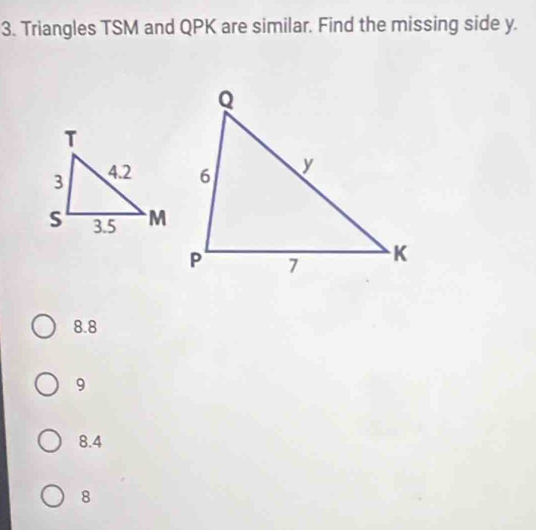 Triangles TSM and QPK are similar. Find the missing side y.
8.8
9
8.4
8