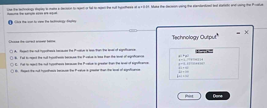 Use the technology display to make a decision to reject or fail to reject the null hypothesis at alpha =0.01. Make the decision using the standardized test statistic and using the P -value
Assume the sample sizes are equal.
Click the icon to view the technology display.
- ×
Choose the correct answer below. Technology Output
A. Reject the null hypothesis because the P -value is less than the level of significance. 2 -SampzTes
B. Fail to reject the null hypothesis because the P -value is less than the level of significance mu _1>mu 2
z=1.77979621
C. Fail to reject the null hypothesis because the P -value is greater than the level of significance. _ p=0.0375546587
x1=42
D. Reject the null hypothesis because the P -value is greater than the level of significance
overline x2=39
ln 1=52
Print Done