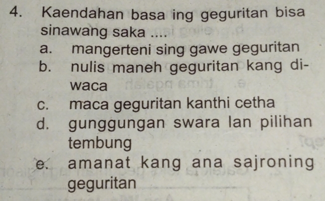 Kaendahan basa ing geguritan bisa
sinawang saka ....
a. mangerteni sing gawe geguritan
b. nulis maneh geguritan kang di-
waca
c. maca geguritan kanthi cetha
d. gunggungan swara lan pilihan
tembung
e. amanat kang ana sajroning
geguritan