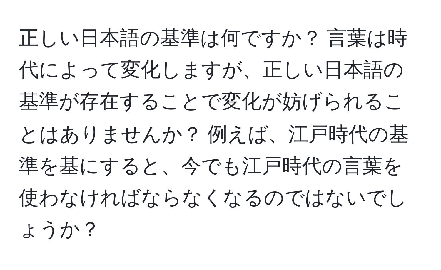 正しい日本語の基準は何ですか？ 言葉は時代によって変化しますが、正しい日本語の基準が存在することで変化が妨げられることはありませんか？ 例えば、江戸時代の基準を基にすると、今でも江戸時代の言葉を使わなければならなくなるのではないでしょうか？